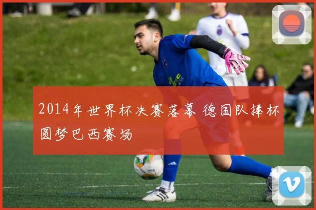 2014年世界杯决赛落幕 德国队捧杯圆梦巴西赛场