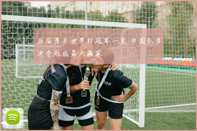 历届男乒世界杯冠军一览 中国队多次夺冠成最大赢家