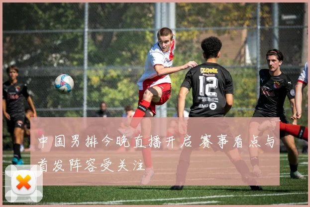 中国男排今晚直播开启 赛事看点与首发阵容受关注