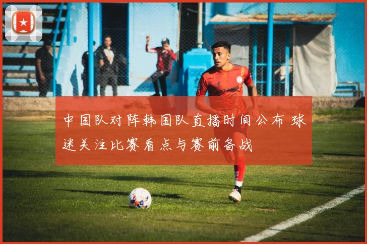 中国队对阵韩国队直播时间公布 球迷关注比赛看点与赛前备战