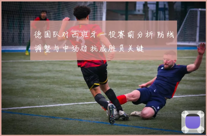德国队对西班牙一役赛前分析 防线调整与中场对抗成胜负关键