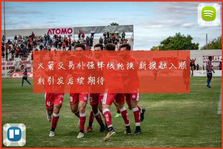 火箭交易补强锋线轮换 新援融入顺利引发后续期待