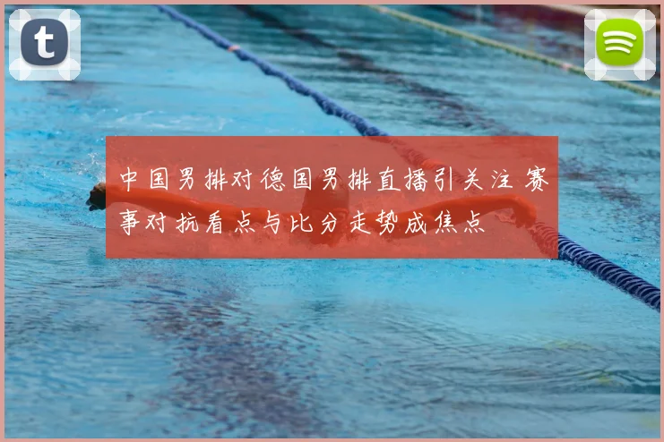 中国男排对德国男排直播引关注 赛事对抗看点与比分走势成焦点