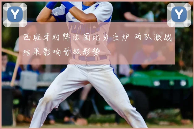 西班牙对阵法国比分出炉 两队激战结果影响晋级形势