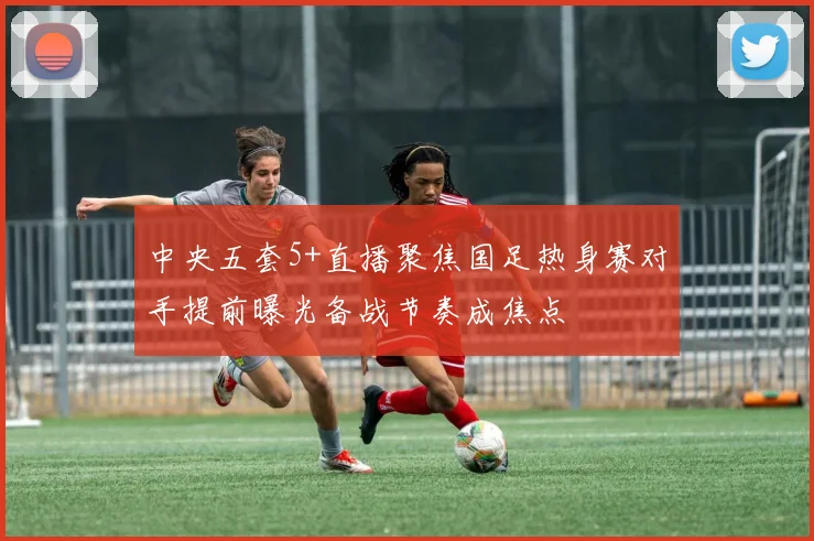 中央五套5+直播聚焦国足热身赛对手提前曝光备战节奏成焦点
