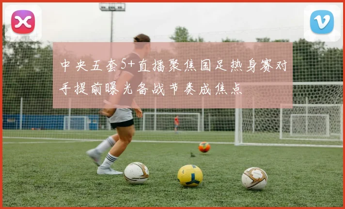 中央五套5+直播聚焦国足热身赛对手提前曝光备战节奏成焦点