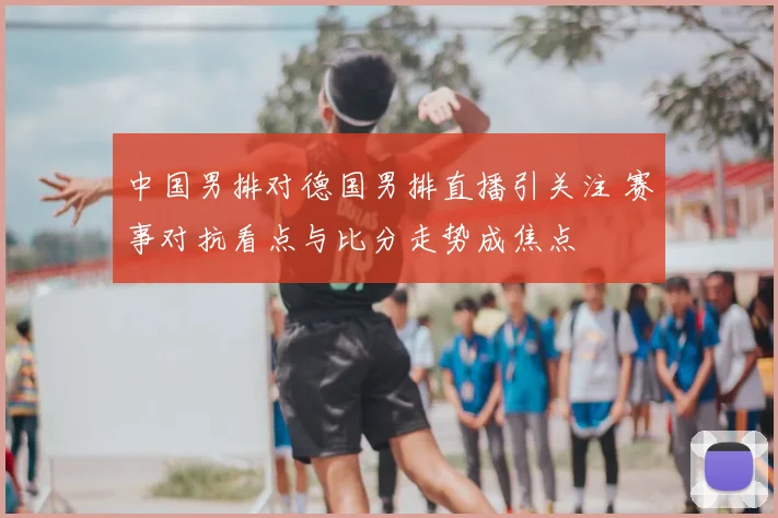 中国男排对德国男排直播引关注 赛事对抗看点与比分走势成焦点