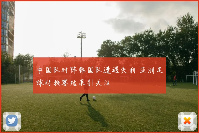 中国队对阵韩国队遭遇失利 亚洲足球对抗赛结果引关注