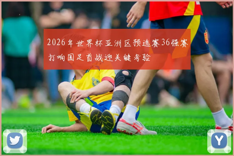 2026年世界杯亚洲区预选赛36强赛打响国足首战迎关键考验