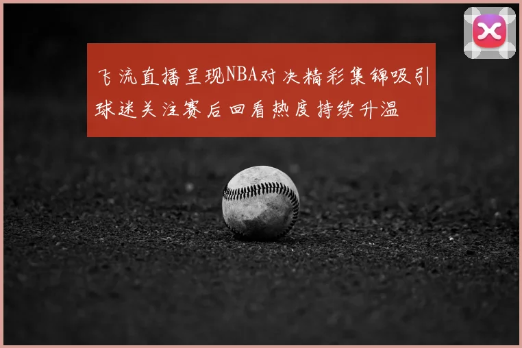 飞流直播呈现NBA对决精彩集锦吸引球迷关注赛后回看热度持续升温