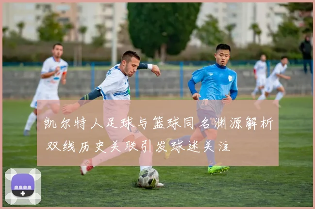 凯尔特人足球与篮球同名渊源解析 双线历史关联引发球迷关注