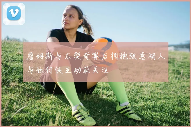 詹姆斯与东契奇赛后拥抱致意湖人与独行侠互动获关注