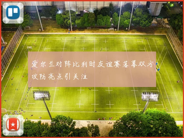爱尔兰对阵比利时友谊赛落幕双方攻防亮点引关注