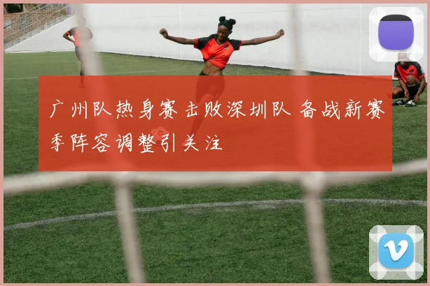 广州队热身赛击败深圳队 备战新赛季阵容调整引关注