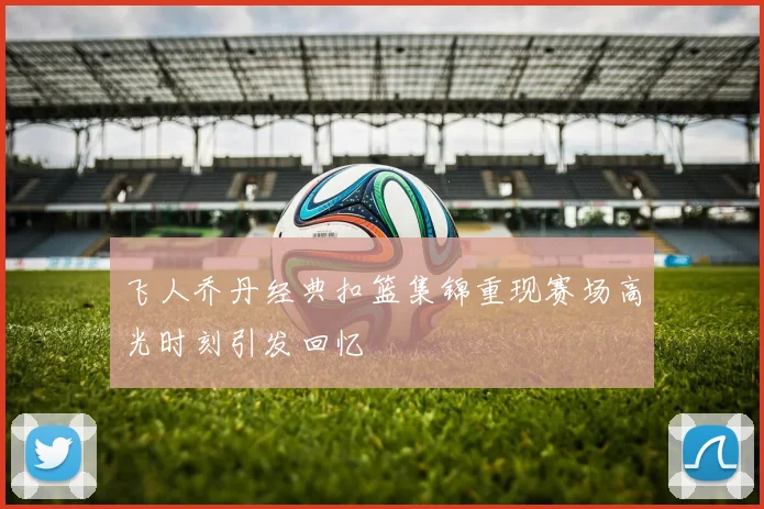 飞人乔丹经典扣篮集锦重现赛场高光时刻引发回忆