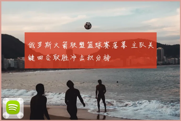 俄罗斯火箭联盟篮球赛落幕 主队关键回合取胜冲击积分榜