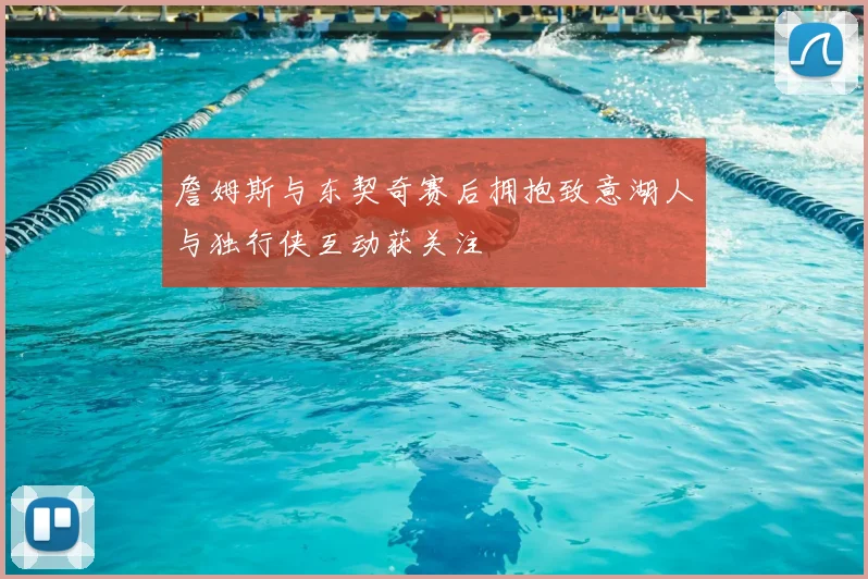 詹姆斯与东契奇赛后拥抱致意湖人与独行侠互动获关注