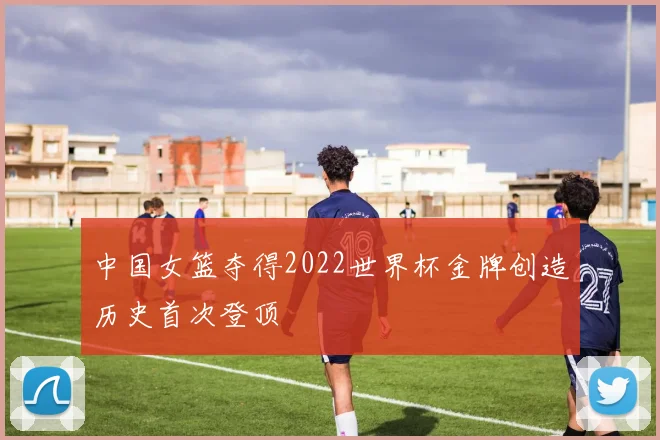 中国女篮夺得2022世界杯金牌创造历史首次登顶