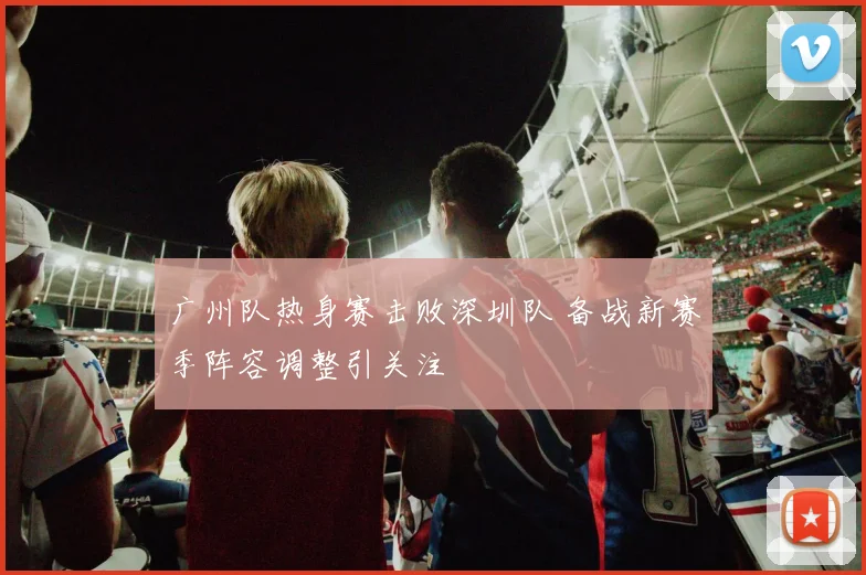 广州队热身赛击败深圳队 备战新赛季阵容调整引关注