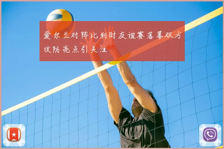 爱尔兰对阵比利时友谊赛落幕双方攻防亮点引关注