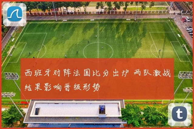 西班牙对阵法国比分出炉 两队激战结果影响晋级形势