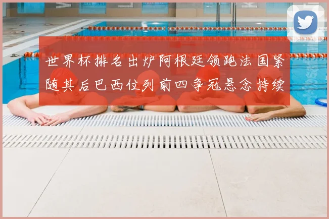 世界杯排名出炉阿根廷领跑法国紧随其后巴西位列前四争冠悬念持续升温