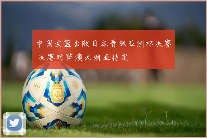 中国女篮击败日本晋级亚洲杯决赛 决赛对阵澳大利亚待定