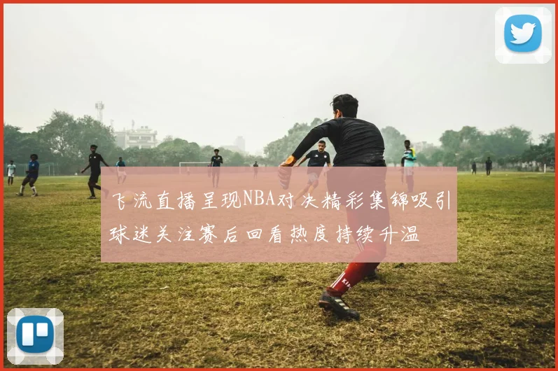 飞流直播呈现NBA对决精彩集锦吸引球迷关注赛后回看热度持续升温