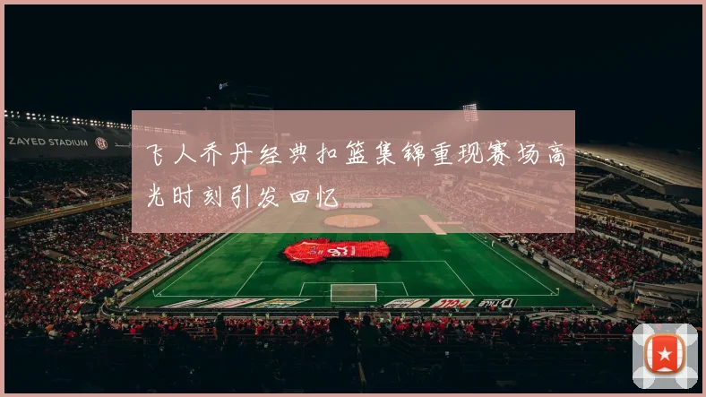 飞人乔丹经典扣篮集锦重现赛场高光时刻引发回忆